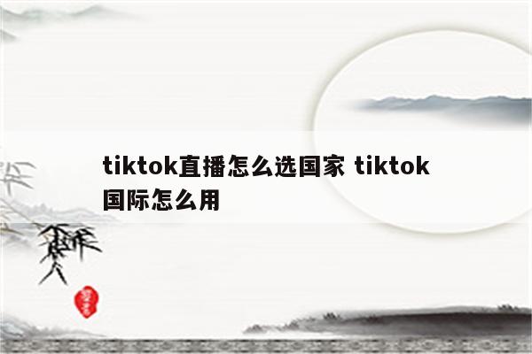 tiktok直播怎么选国家 tiktok国际怎么用