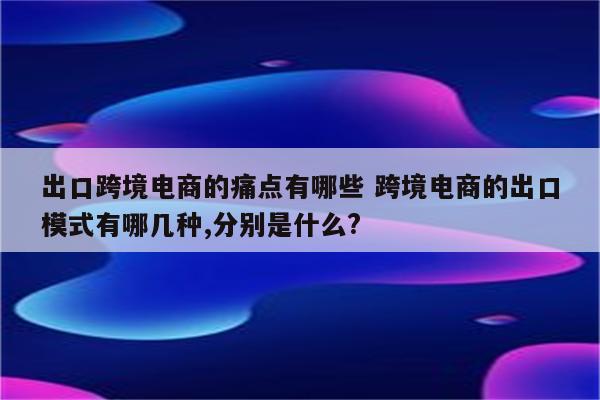 出口跨境电商的痛点有哪些 跨境电商的出口模式有哪几种,分别是什么?