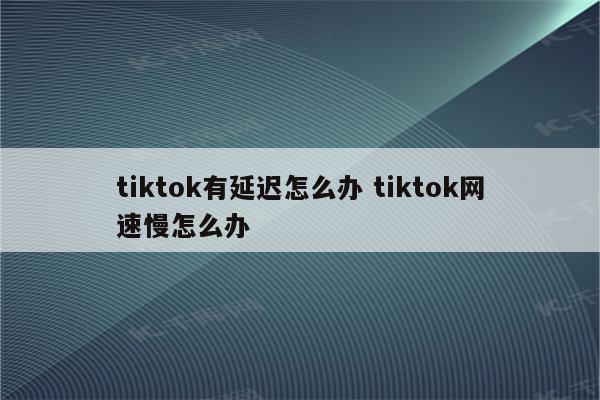 tiktok有延迟怎么办 tiktok网速慢怎么办