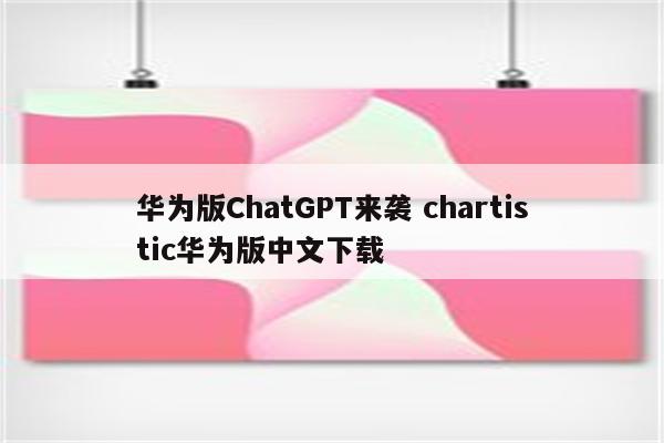 华为版ChatGPT来袭 chartistic华为版中文下载
