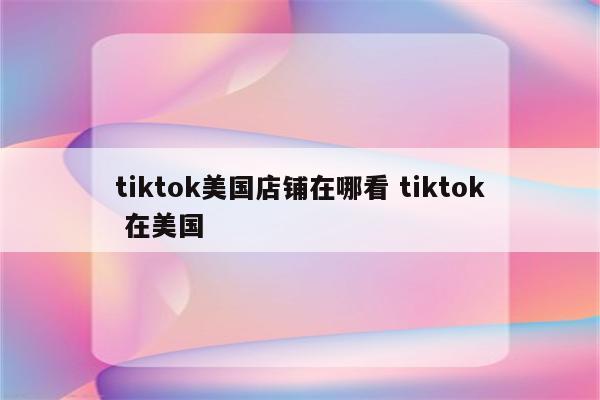 tiktok美国店铺在哪看 tiktok 在美国