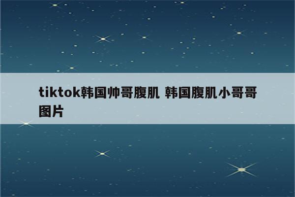 tiktok韩国帅哥腹肌 韩国腹肌小哥哥图片
