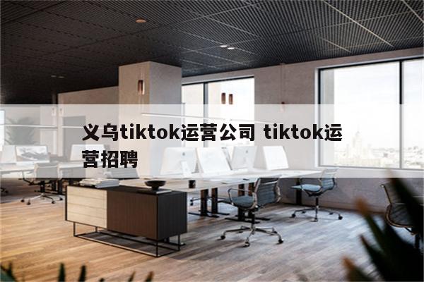 义乌tiktok运营公司 tiktok运营招聘