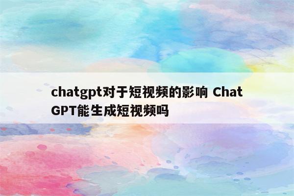 chatgpt对于短视频的影响 ChatGPT能生成短视频吗