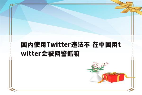 国内使用Twitter违法不 在中国用twitter会被网警抓嘛