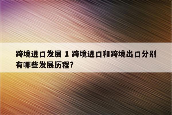 跨境进口发展 1 跨境进口和跨境出口分别有哪些发展历程?