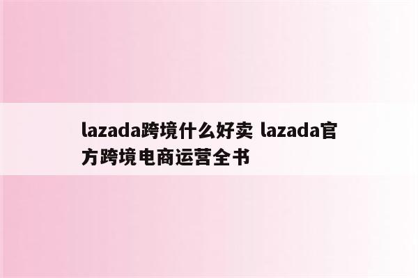 lazada跨境什么好卖 lazada官方跨境电商运营全书