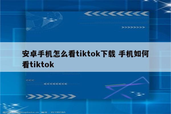 安卓手机怎么看tiktok下载 手机如何看tiktok