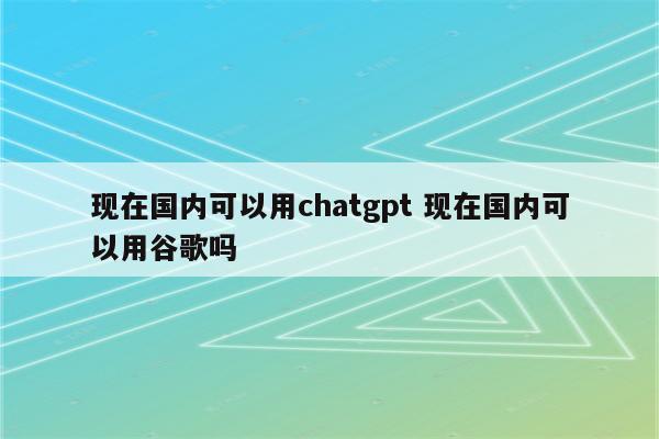 现在国内可以用chatgpt 现在国内可以用谷歌吗