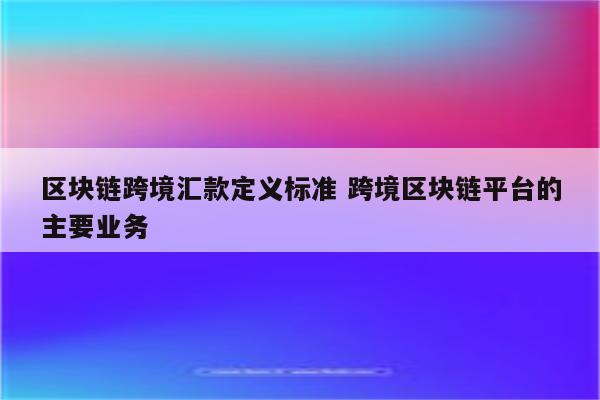 区块链跨境汇款定义标准 跨境区块链平台的主要业务