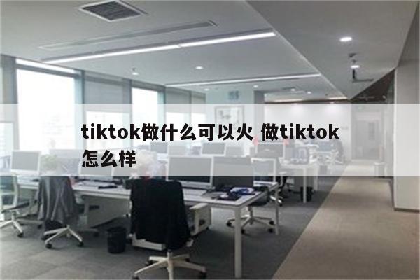 tiktok做什么可以火 做tiktok怎么样