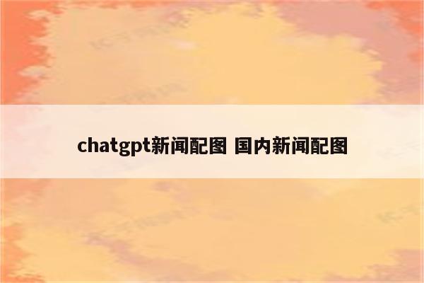 chatgpt新闻配图 国内新闻配图