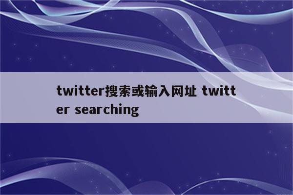 twitter搜索或输入网址 twitter searching