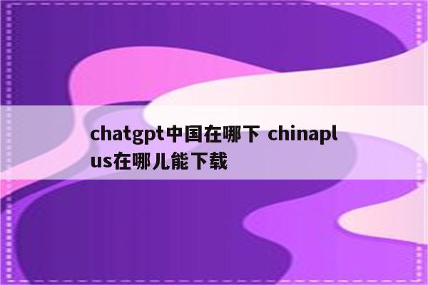 chatgpt中国在哪下 chinaplus在哪儿能下载
