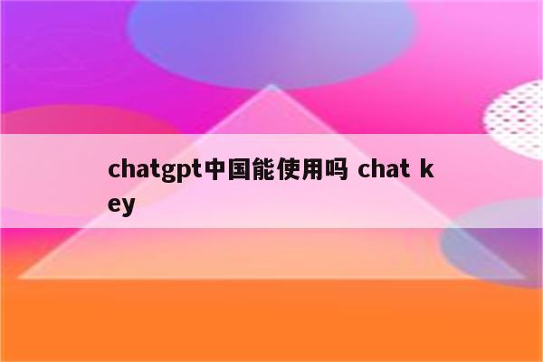 chatgpt中国能使用吗 chat key