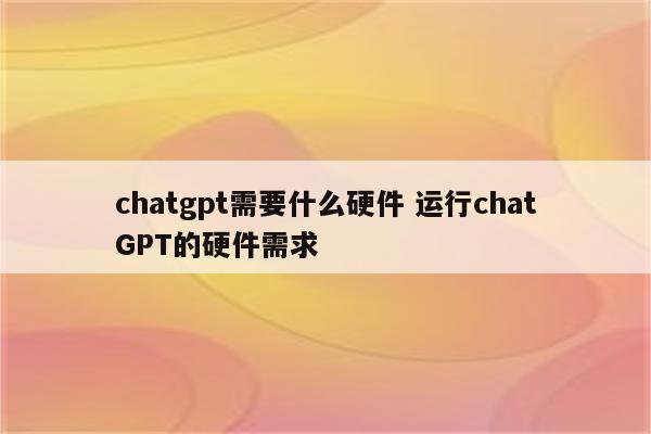 chatgpt需要什么硬件 运行chatGPT的硬件需求