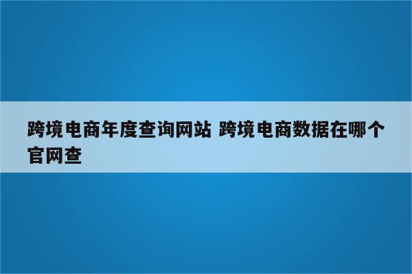 跨境电商年度查询网站 跨境电商数据在哪个官网查