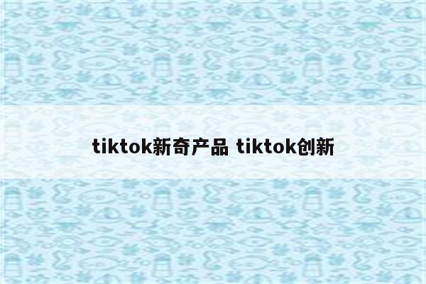 tiktok新奇产品 tiktok创新