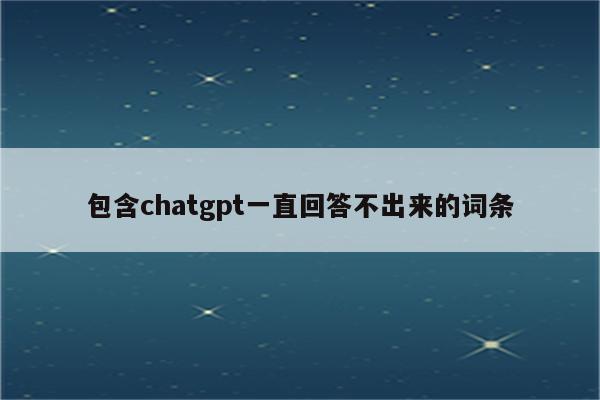 详细阅读:包含chatgpt一直回答不出来的词条 包含chatgpt一直回答不出来的词条