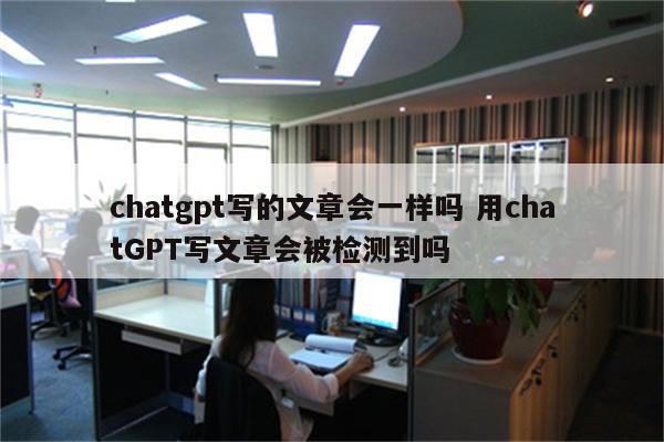 chatgpt写的文章会一样吗 用chatGPT写文章会被检测到吗