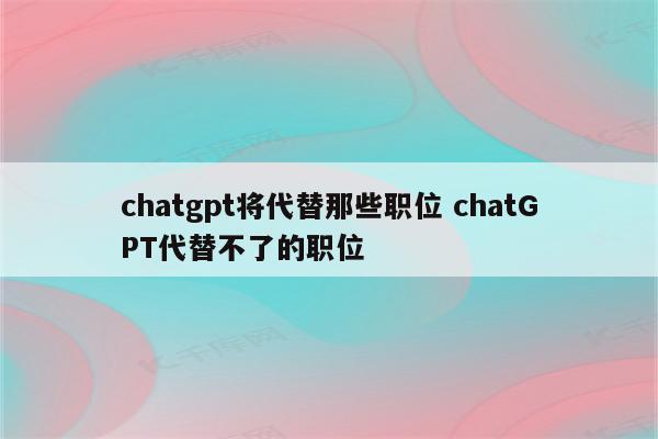 chatgpt将代替那些职位 chatGPT代替不了的职位