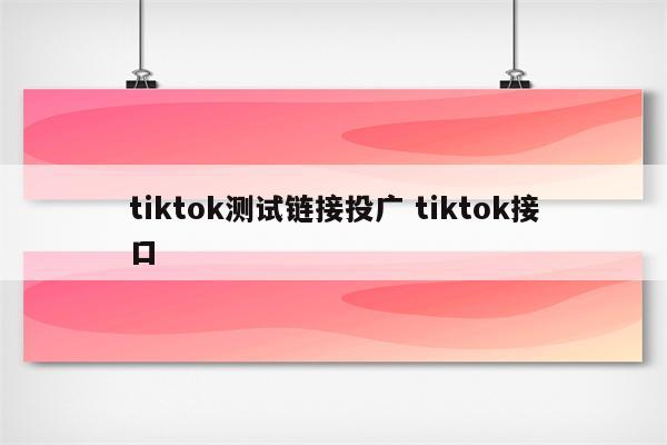 tiktok测试链接投广 tiktok接口