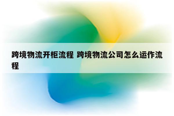 跨境物流开柜流程 跨境物流公司怎么运作流程