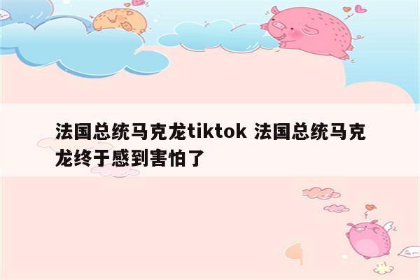 法国总统马克龙tiktok 法国总统马克龙终于感到害怕了