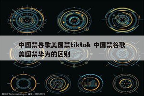 中国禁谷歌美国禁tiktok 中国禁谷歌美国禁华为的区别