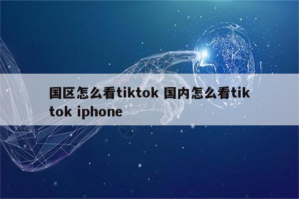 国区怎么看tiktok 国内怎么看tiktok iphone