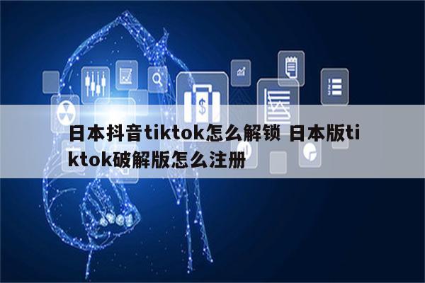 日本抖音tiktok怎么解锁 日本版tiktok破解版怎么注册
