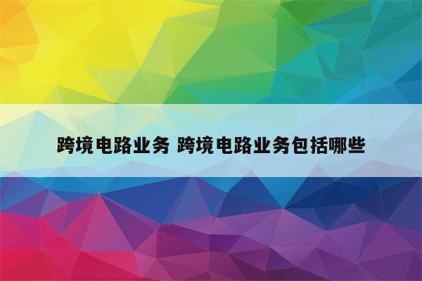 跨境电路业务 跨境电路业务包括哪些