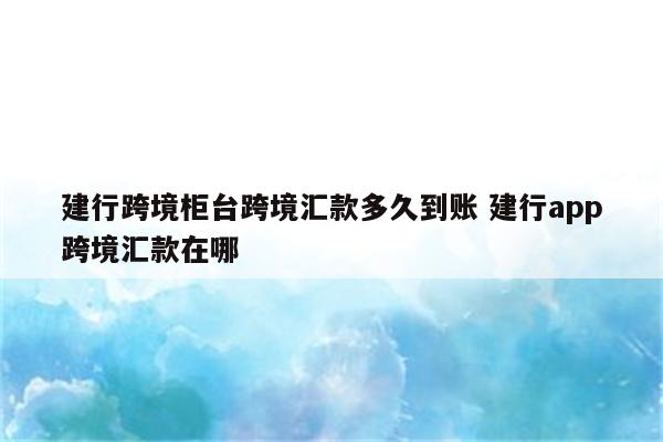 建行跨境柜台跨境汇款多久到账 建行app跨境汇款在哪