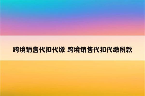 跨境销售代扣代缴 跨境销售代扣代缴税款