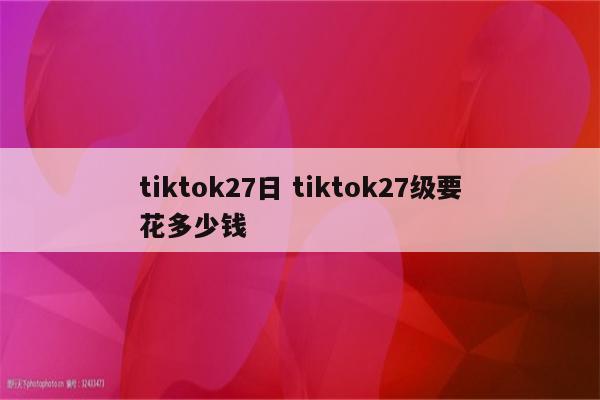 tiktok27日 tiktok27级要花多少钱