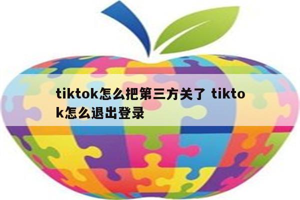 详细阅读:tiktok怎么把第三方关了 tiktok怎么退出登录 tiktok怎么把第三方关了 tiktok怎么退出登录