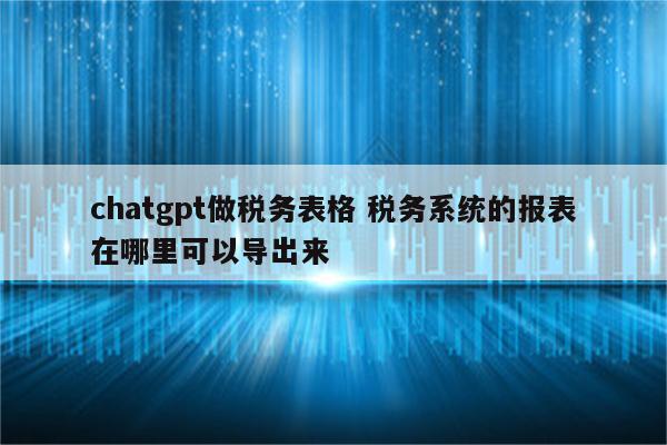 chatgpt做税务表格 税务系统的报表在哪里可以导出来