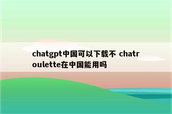 chatgpt中国可以下载不 chatroulette在中国能用吗