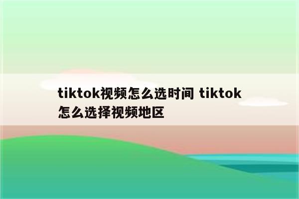 tiktok视频怎么选时间 tiktok怎么选择视频地区