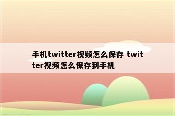 手机twitter视频怎么保存 twitter视频怎么保存到手机