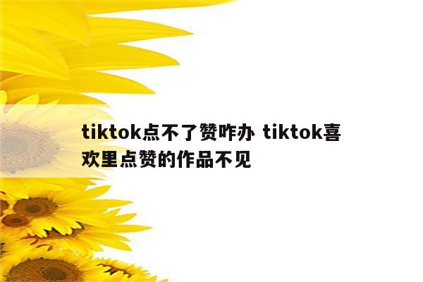tiktok点不了赞咋办 tiktok喜欢里点赞的作品不见