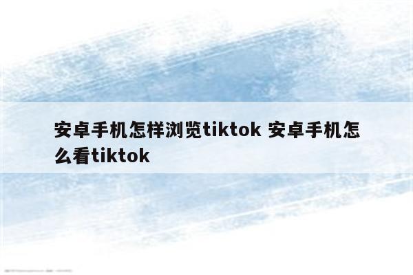 安卓手机怎样浏览tiktok 安卓手机怎么看tiktok