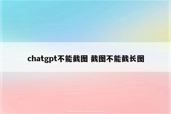 chatgpt不能截图 截图不能截长图