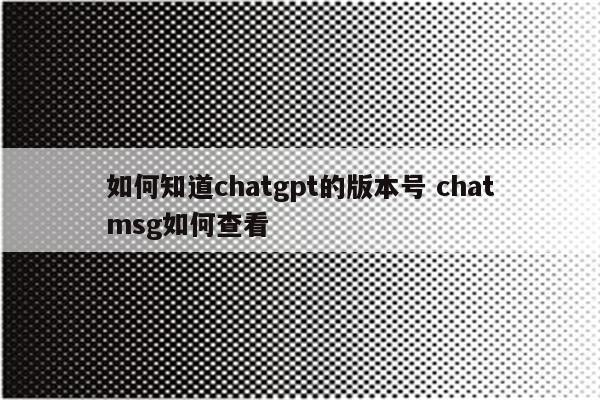 如何知道chatgpt的版本号 chatmsg如何查看