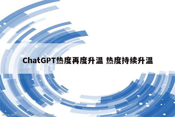 ChatGPT热度再度升温 热度持续升温