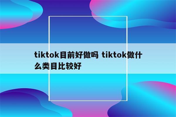 tiktok目前好做吗 tiktok做什么类目比较好