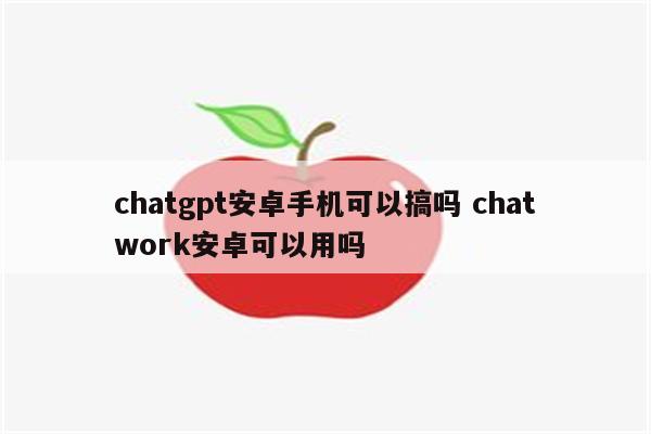 chatgpt安卓手机可以搞吗 chatwork安卓可以用吗