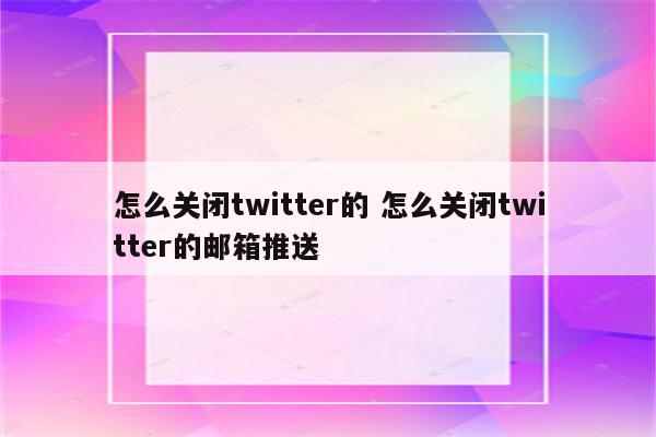 怎么关闭twitter的 怎么关闭twitter的邮箱推送