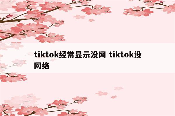 tiktok经常显示没网 tiktok没网络