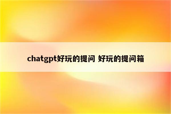 chatgpt好玩的提问 好玩的提问箱